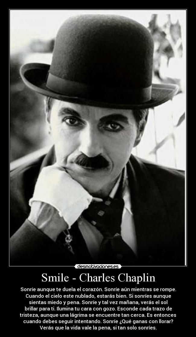 Smile - Charles Chaplin - Sonríe aunque te duela el corazón. Sonríe aún mientras se rompe.
Cuando el cielo este nublado, estarás bien. Si sonríes aunque
sientas miedo y pena. Sonríe y tal vez mañana, verás el sol
brillar para ti. Ilumina tu cara con gozo. Esconde cada trazo de
tristeza, aunque una lágrima se encuentre tan cerca. Es entonces
cuando debes seguir intentando. Sonríe ¿Qué ganas con llorar?
Verás que la vida vale la pena, si tan solo sonríes.