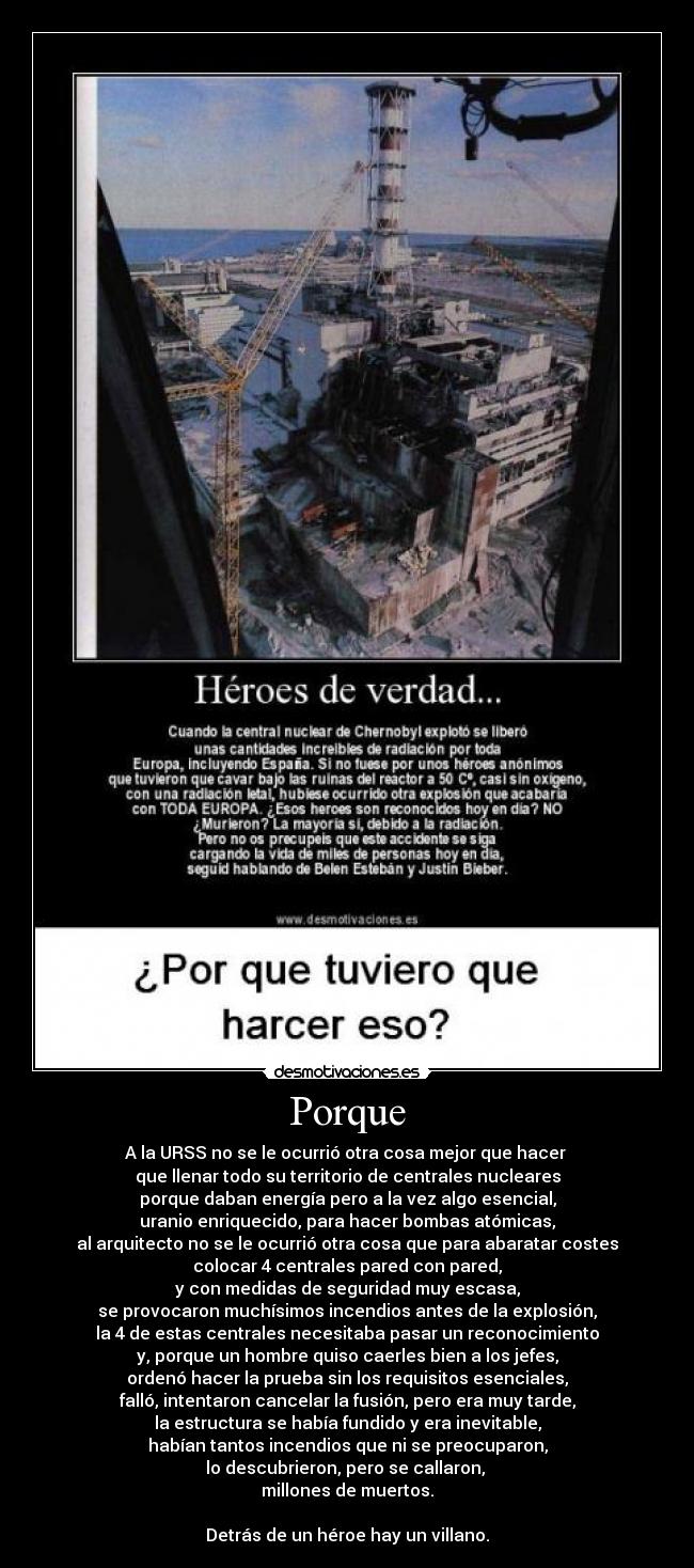 Porque - A la URSS no se le ocurrió otra cosa mejor que hacer
que llenar todo su territorio de centrales nucleares
porque daban energía pero a la vez algo esencial,
uranio enriquecido, para hacer bombas atómicas,
al arquitecto no se le ocurrió otra cosa que para abaratar costes
colocar 4 centrales pared con pared,
y con medidas de seguridad muy escasa,
se provocaron muchísimos incendios antes de la explosión,
la 4 de estas centrales necesitaba pasar un reconocimiento
y, porque un hombre quiso caerles bien a los jefes,
ordenó hacer la prueba sin los requisitos esenciales,
falló, intentaron cancelar la fusión, pero era muy tarde,
la estructura se había fundido y era inevitable,
habían tantos incendios que ni se preocuparon,
lo descubrieron, pero se callaron,
millones de muertos.
Detrás de un héroe hay un villano.