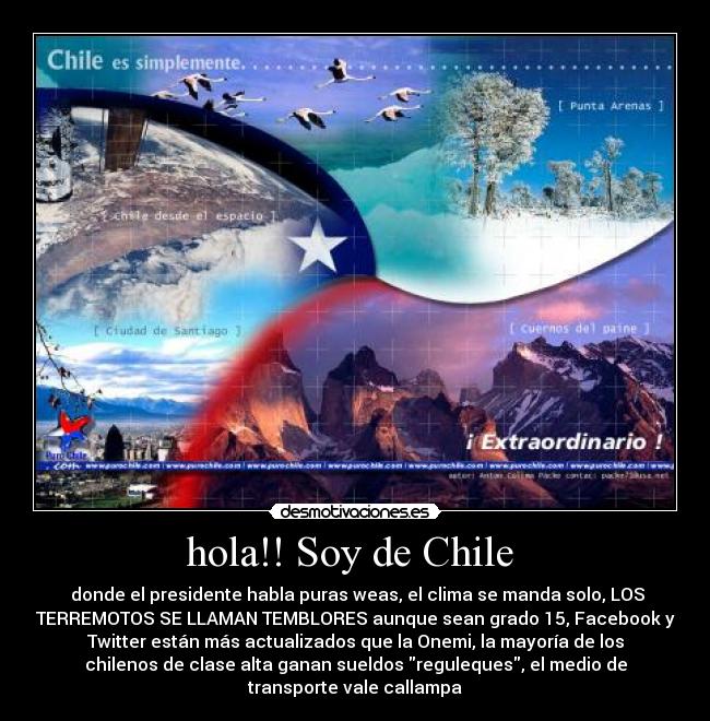 hola!! Soy de Chile - donde el presidente habla puras weas, el clima se manda solo, LOS
TERREMOTOS SE LLAMAN TEMBLORES aunque sean grado 15, Facebook y
Twitter están más actualizados que la Onemi, la mayoría de los
chilenos de clase alta ganan sueldos reguleques, el medio de
transporte vale callampa