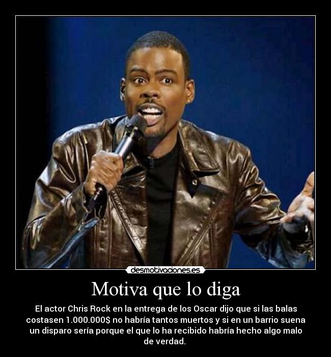 Motiva que lo diga - El actor Chris Rock en la entrega de los Oscar dijo que si las balas
costasen 1.000.000$ no habría tantos muertos y si en un barrio suena
un disparo sería porque el que lo ha recibido habría hecho algo malo
de verdad. 