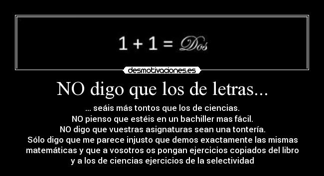 NO digo que los de letras... - ... seáis más tontos que los de ciencias.
NO pienso que estéis en un bachiller mas fácil.
NO digo que vuestras asignaturas sean una tontería.
Sólo digo que me parece injusto que demos exactamente las mismas
matemáticas y que a vosotros os pongan ejercicios copiados del libro
y a los de ciencias ejercicios de la selectividad