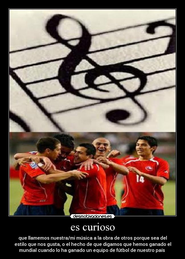 es curioso - que llamemos nuestra/mi música a la obra de otros porque sea del
estilo que nos gusta, o el hecho de que digamos que hemos ganado el
mundial cuando lo ha ganado un equipo de fútbol de nuestro país 