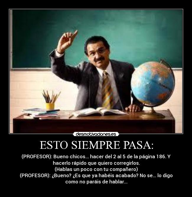 ESTO SIEMPRE PASA: - (PROFESOR): Bueno chicos... hacer del 2 al 5 de la página 186. Y
hacerlo rápido que quiero corregirlos.
(Hablas un poco con tu compañero)
(PROFESOR): ¿Bueno? ¿Es que ya habéis acabado? No se... lo digo
como no paráis de hablar...
