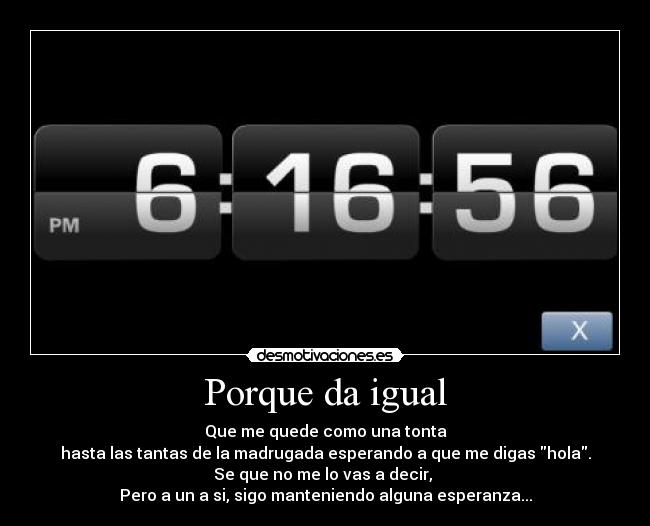 Porque da igual - Que me quede como una tonta
hasta las tantas de la madrugada esperando a que me digas hola.
Se que no me lo vas a decir, 
Pero a un a si, sigo manteniendo alguna esperanza...