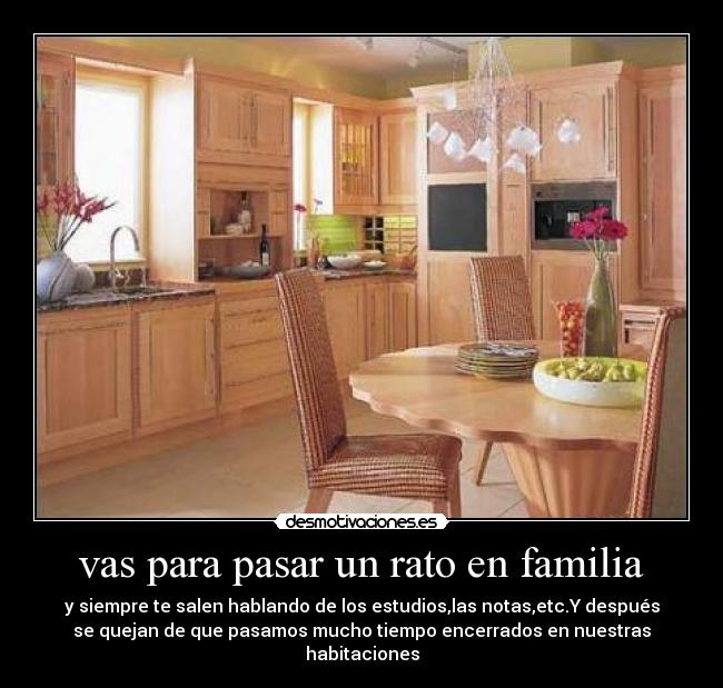 vas para pasar un rato en familia - y siempre te salen hablando de los estudios,las notas,etc.Y después
se quejan de que pasamos mucho tiempo encerrados en nuestras
habitaciones