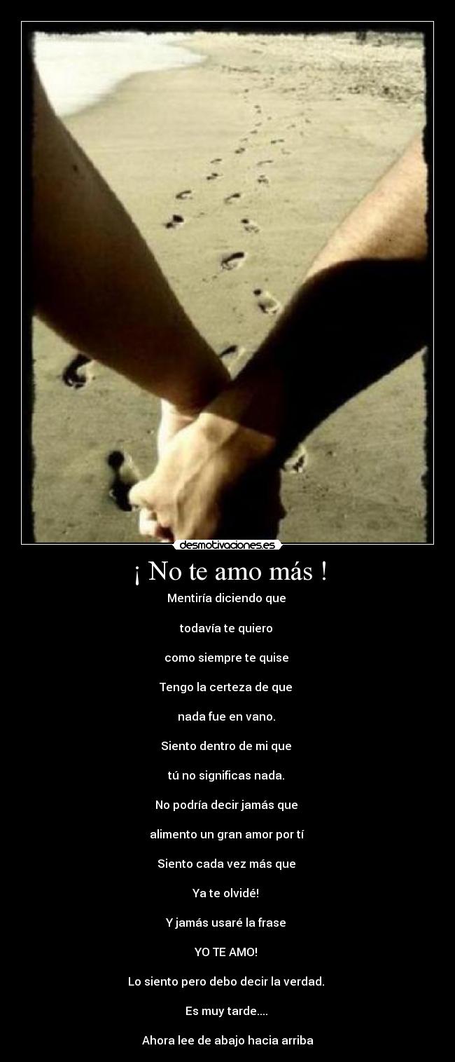 ¡ No te amo más ! - Mentiría diciendo que
todavía te quiero
como siempre te quise
Tengo la certeza de que
nada fue en vano.
Siento dentro de mi que
tú no significas nada.
No podría decir jamás que
alimento un gran amor por tí
Siento cada vez más que
Ya te olvidé!
Y jamás usaré la frase
YO TE AMO!
Lo siento pero debo decir la verdad.
Es muy tarde....
Ahora lee de abajo hacia arriba