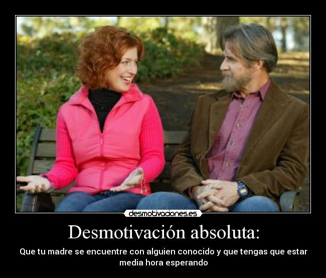 Desmotivación absoluta: - Que tu madre se encuentre con alguien conocido y que tengas que estar
media hora esperando