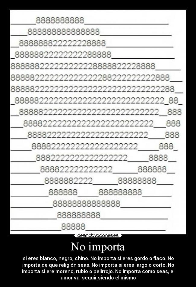 No importa - si eres blanco, negro, chino. No importa si eres gordo o flaco. No
importa de que religión seas. No importa si eres largo o corto. No
importa si ere moreno, rubio o pelirrojo. No importa como seas, el
amor va seguir siendo el mismo