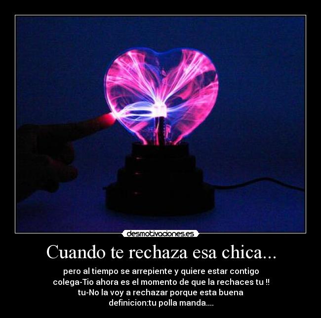 Cuando te rechaza esa chica... - pero al tiempo se arrepiente y quiere estar contigo
colega-Tio ahora es el momento de que la rechaces tu !!
tu-No la voy a rechazar porque esta buena
definicion:tu polla manda....