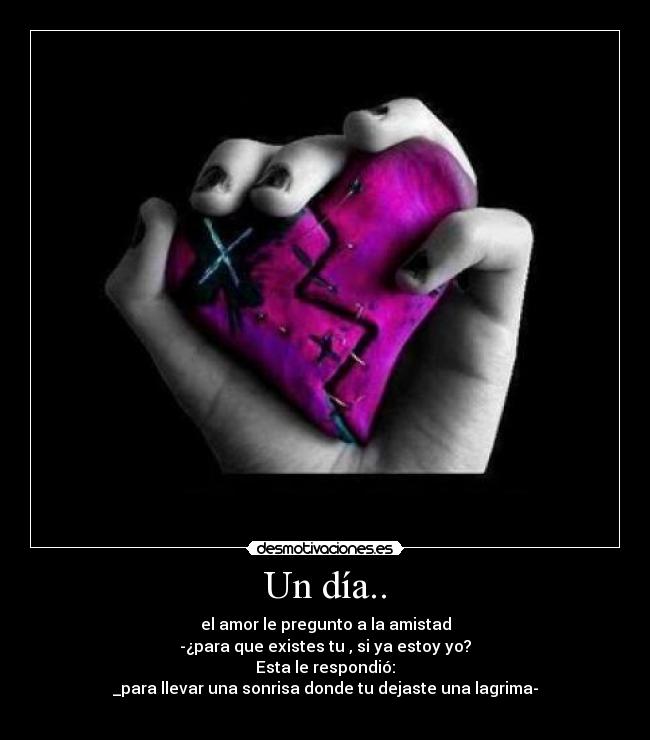 Un día.. - el amor le pregunto a la amistad
-¿para que existes tu , si ya estoy yo?
Esta le respondió:
_para llevar una sonrisa donde tu dejaste una lagrima-