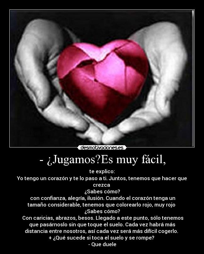 - ¿Jugamos?Es muy fácil, - te explico:
Yo tengo un corazón y te lo paso a ti. Juntos, tenemos que hacer que
crezca
¿Sabes cómo?
con confianza, alegría, ilusión. Cuando el corazón tenga un
tamaño considerable, tenemos que colorearlo rojo, muy rojo
¿Sabes cómo?
Con caricias, abrazos, besos. Llegado a este punto, sólo tenemos
que pasárnoslo sin que toque el suelo. Cada vez habrá más
distancia entre nosotros, así cada vez será más difícil cogerlo.
+ ¿Qué sucede si toca el suelo y se rompe?
- Que duele