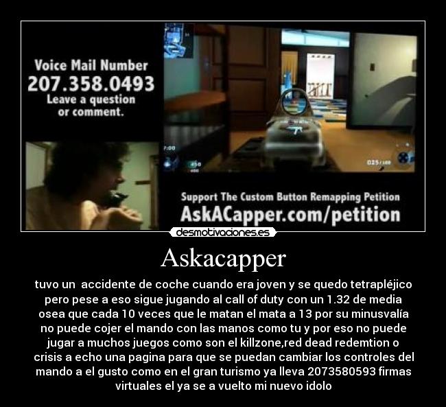 Askacapper - tuvo un  accidente de coche cuando era joven y se quedo tetrapléjico
pero pese a eso sigue jugando al call of duty con un 1.32 de media
osea que cada 10 veces que le matan el mata a 13 por su minusvalía
no puede cojer el mando con las manos como tu y por eso no puede
jugar a muchos juegos como son el killzone,red dead redemtion o
crisis a echo una pagina para que se puedan cambiar los controles del
mando a el gusto como en el gran turismo ya lleva 2073580593 firmas
virtuales el ya se a vuelto mi nuevo idolo