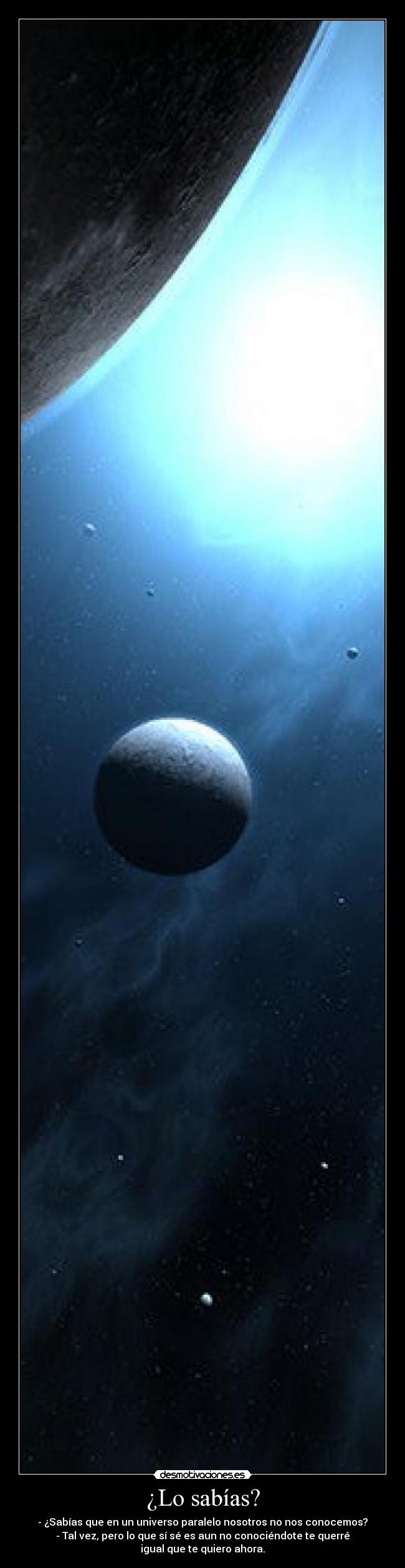 ¿Lo sabías? - - ¿Sabías que en un universo paralelo nosotros no nos conocemos?
- Tal vez, pero lo que sí sé es aun no conociéndote te querré igual que te quiero ahora.