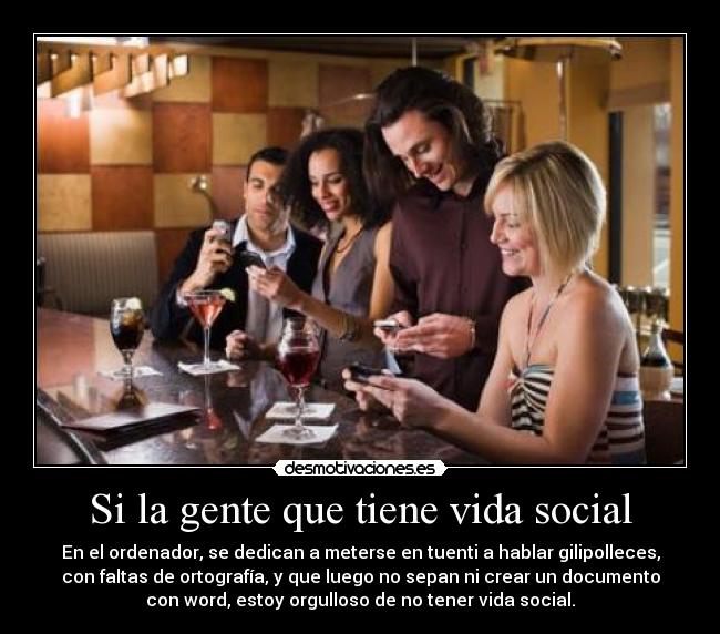 Si la gente que tiene vida social - En el ordenador, se dedican a meterse en tuenti a hablar gilipolleces,
con faltas de ortografía, y que luego no sepan ni crear un documento
con word, estoy orgulloso de no tener vida social.