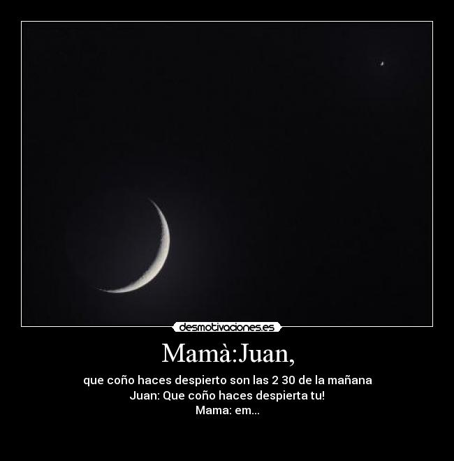 Mamà:Juan, - que coño haces despierto son las 2 30 de la mañana
Juan: Que coño haces despierta tu!
Mama: em...