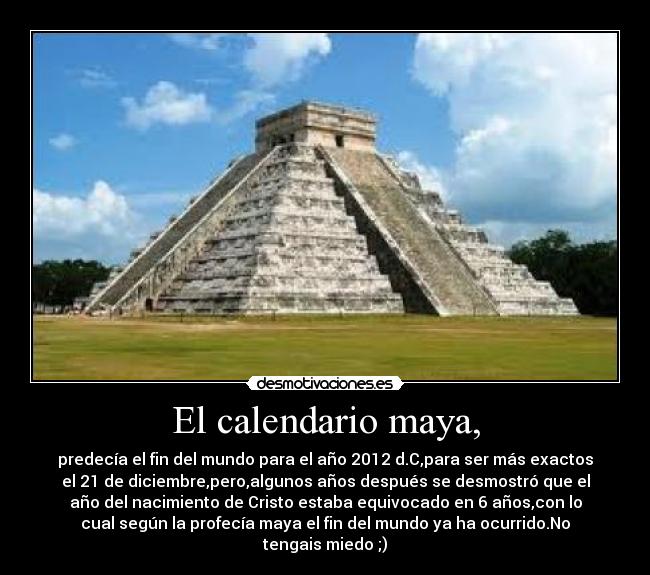 El calendario maya, - predecía el fin del mundo para el año 2012 d.C,para ser más exactos
el 21 de diciembre,pero,algunos años después se desmostró que el
año del nacimiento de Cristo estaba equivocado en 6 años,con lo
cual según la profecía maya el fin del mundo ya ha ocurrido.No
tengais miedo ;)