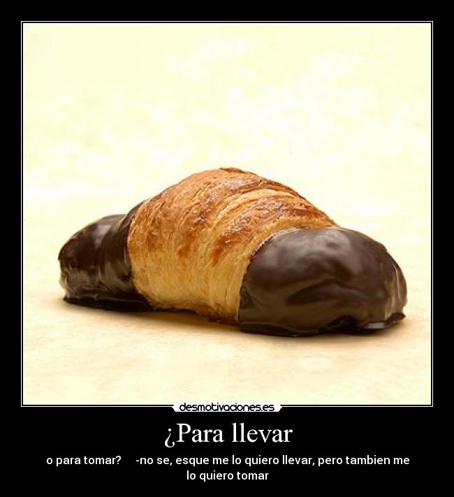 ¿Para llevar - o para tomar? -no se, esque me lo quiero llevar, pero tambien me lo quiero tomar