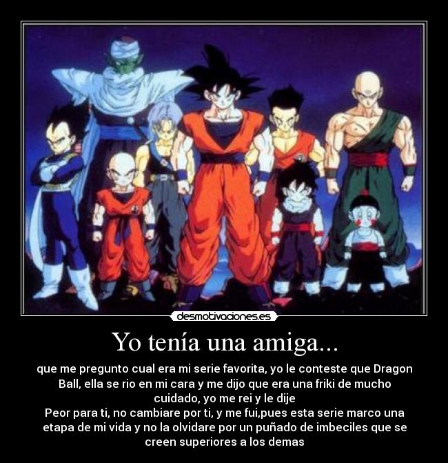 Yo tenía una amiga... - que me pregunto cual era mi serie favorita, yo le conteste que Dragon
Ball, ella se rio en mi cara y me dijo que era una friki de mucho
cuidado, yo me rei y le dije
Peor para ti, no cambiare por ti, y me fui,pues esta serie marco una
etapa de mi vida y no la olvidare por un puñado de imbeciles que se
creen superiores a los demas