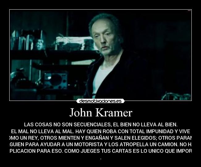 John Kramer - LAS COSAS NO SON SECUENCIALES, EL BIEN NO LLEVA AL BIEN.
EL MAL NO LLEVA AL MAL. HAY QUIEN ROBA CON TOTAL IMPUNIDAD Y VIVE
COMO UN REY, OTROS MIENTEN Y ENGAÑAN Y SALEN ELEGIDOS; OTROS PARAN A
ALGUIEN PARA AYUDAR A UN MOTORISTA Y LOS ATROPELLA UN CAMION. NO HAY
EXPLICACION PARA ESO. COMO JUEGES TUS CARTAS ES LO UNICO QUE IMPORTA
.