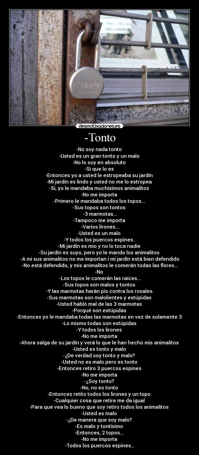 -Tonto - -No soy nada tonto
-Usted es un gran tonto y un malo
-No lo soy en absoluto
-Si que lo es
-Entonces yo a usted le estropeaba su jardín
-Mi jardín es lindo y usted no me lo estropea
-Si, yo le mandaba muchísimos animalitos
-No me importa
-Primero le mandaba todos los topos...
-Sus topos son tontos
-3 marmotas...
-Tampoco me importa
-Varios lirones...
-Usted es un malo
-Y todos los puercos espines.
-Mi jardín es mio y no lo toca nadie
-Su jardín es suyo, pero yo le mando los animalitos
-A mi sus animalitos no me importan i mi jardín está bien defendido
-No está defendido, y mis animalitos le comerán todas las flores...
-No
-Los topos le comerán las raíces...
-Sus topos son malos y tontos
-Y las marmotas harán pis contra los rosales.
-Sus marmotas son malolientes y estúpidas
-Usted habló mal de las 3 marmotas
-Porqué son estúpidas
-Entonces yo le mandaba todas las marmotas en vez de solamente 3
-Lo mismo todas son estúpidas
-Y todos los lirones
-No me importa
-Ahora salga de su jardín y verá lo que le han hecho mis animalitos
-Usted es tonto y malo
-¿De verdad soy tonto y malo?
-Usted no es malo pero es tonto
-Entonces retiro 3 puercos espines
-No me importa
-¿Soy tonto?
-No, no es tonto
-Entonces retito todos los lirones y un topo
-Cualquier cosa que retire me da igual
-Para que vea lo bueno que soy retiro todos los animalitos
-Usted es malo
-¿De manera que soy malo?
-Es malo y tontísimo
-Entonces, 2 topos...
-No me importa
-Todos los puercos espines...