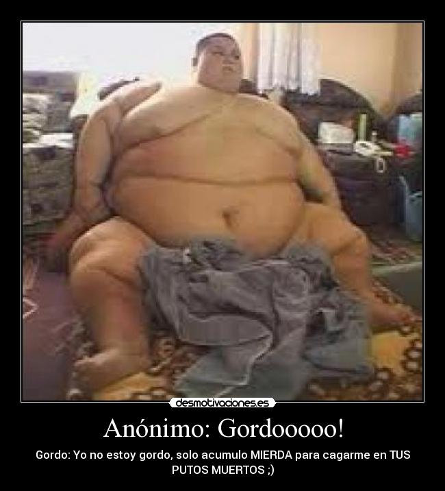 Anónimo: Gordooooo! - Gordo: Yo no estoy gordo, solo acumulo MIERDA para cagarme en TUS
PUTOS MUERTOS ;)