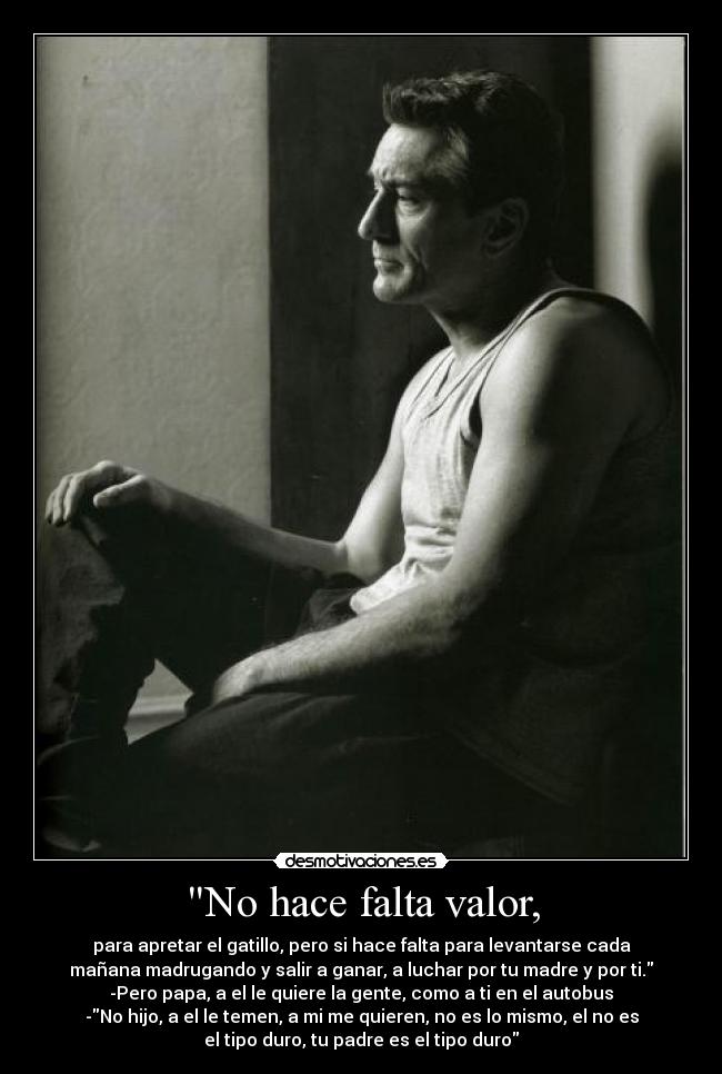 No hace falta valor, - para apretar el gatillo, pero si hace falta para levantarse cada
mañana madrugando y salir a ganar, a luchar por tu madre y por ti.
-Pero papa, a el le quiere la gente, como a ti en el autobus
-No hijo, a el le temen, a mi me quieren, no es lo mismo, el no es
el tipo duro, tu padre es el tipo duro