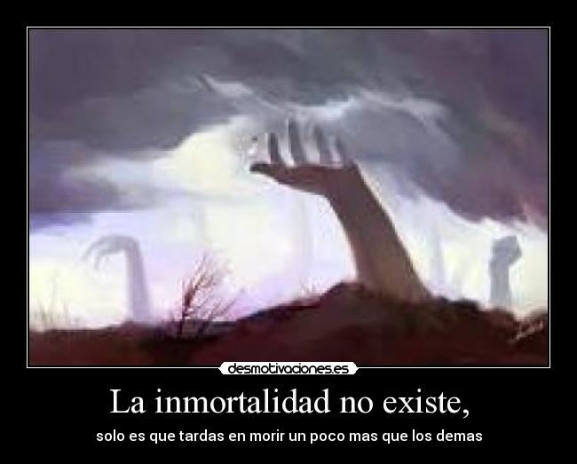 La inmortalidad no existe, - solo es que tardas en morir un poco mas que los demas