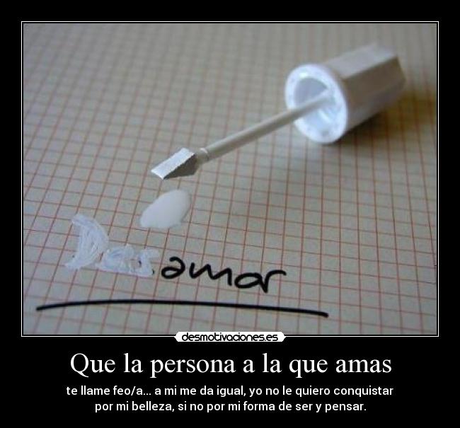 Que la persona a la que amas - te llame feo/a... a mi me da igual, yo no le quiero conquistar
por mi belleza, si no por mi forma de ser y pensar.