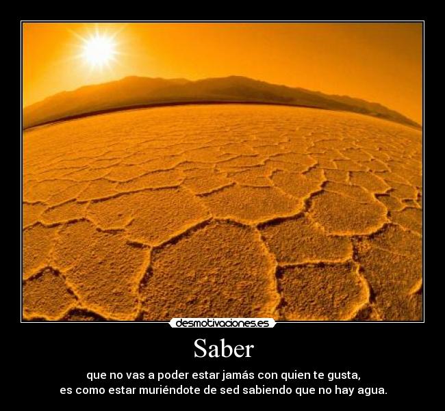 Saber - que no vas a poder estar jamás con quien te gusta,
es como estar muriéndote de sed sabiendo que no hay agua.