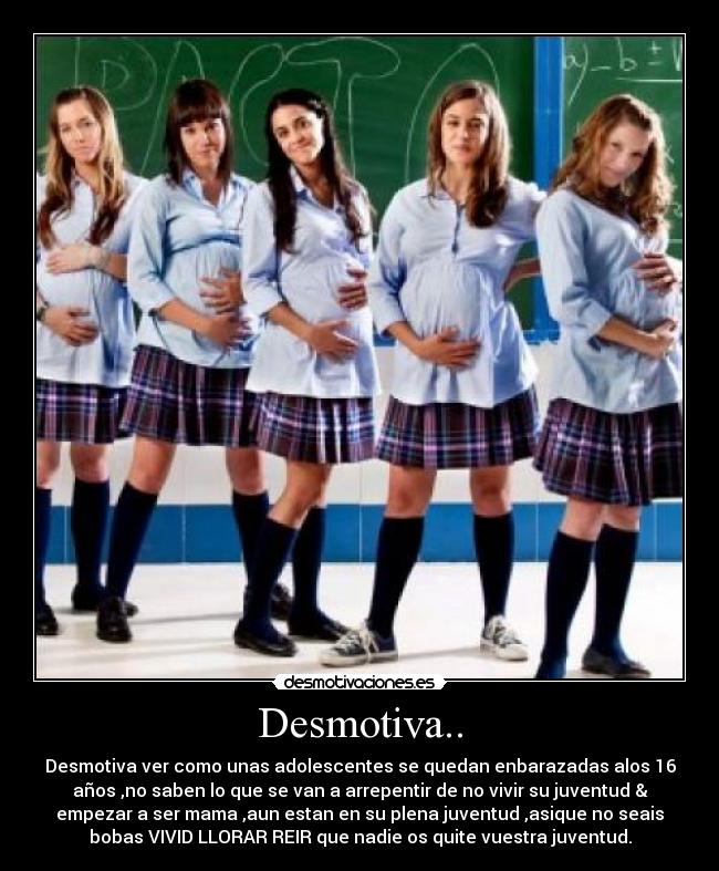 Desmotiva.. - Desmotiva ver como unas adolescentes se quedan enbarazadas alos 16
años ,no saben lo que se van a arrepentir de no vivir su juventud &
empezar a ser mama ,aun estan en su plena juventud ,asique no seais
bobas VIVID LLORAR REIR que nadie os quite vuestra juventud.