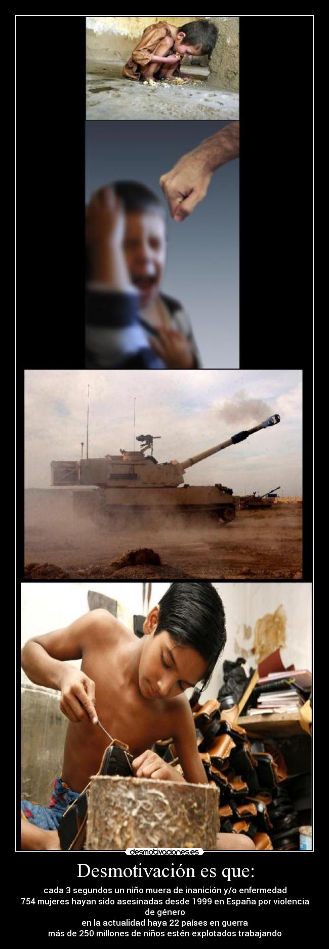 Desmotivación es que: - cada 3 segundos un niño muera de inanición y/o enfermedad
754 mujeres hayan sido asesinadas desde 1999 en España por violencia de género
en la actualidad haya 22 países en guerra
más de 250 millones de niños estén explotados trabajando