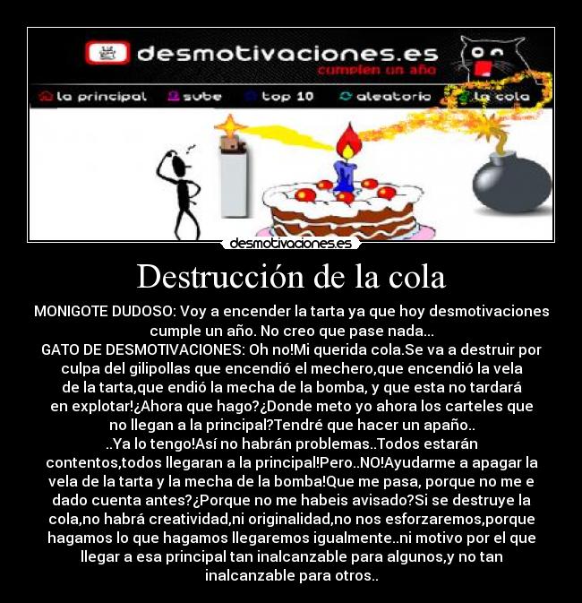 Destrucción de la cola - MONIGOTE DUDOSO: Voy a encender la tarta ya que hoy desmotivaciones
cumple un año. No creo que pase nada...
GATO DE DESMOTIVACIONES: Oh no!Mi querida cola.Se va a destruir por
culpa del gilipollas que encendió el mechero,que encendió la vela
de la tarta,que endió la mecha de la bomba, y que esta no tardará
en explotar!¿Ahora que hago?¿Donde meto yo ahora los carteles que
no llegan a la principal?Tendré que hacer un apaño..
..Ya lo tengo!Así no habrán problemas..Todos estarán
contentos,todos llegaran a la principal!Pero..NO!Ayudarme a apagar la
vela de la tarta y la mecha de la bomba!Que me pasa, porque no me e
dado cuenta antes?¿Porque no me habeis avisado?Si se destruye la
cola,no habrá creatividad,ni originalidad,no nos esforzaremos,porque
hagamos lo que hagamos llegaremos igualmente..ni motivo por el que
llegar a esa principal tan inalcanzable para algunos,y no tan
inalcanzable para otros..