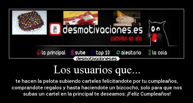 Los usuarios que... - te hacen la pelota subiendo carteles felicitandote por tu cumpleaños,
comprandote regalos y hasta haciendote un bizcocho, solo para que nos
subas un cartel en la principal te deseamos: ¡Feliz Cumpleaños!