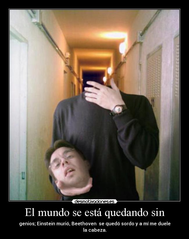 El mundo se está quedando sin - genios; Einstein murió, Beethoven  se quedó sordo y a mí me duele la cabeza.