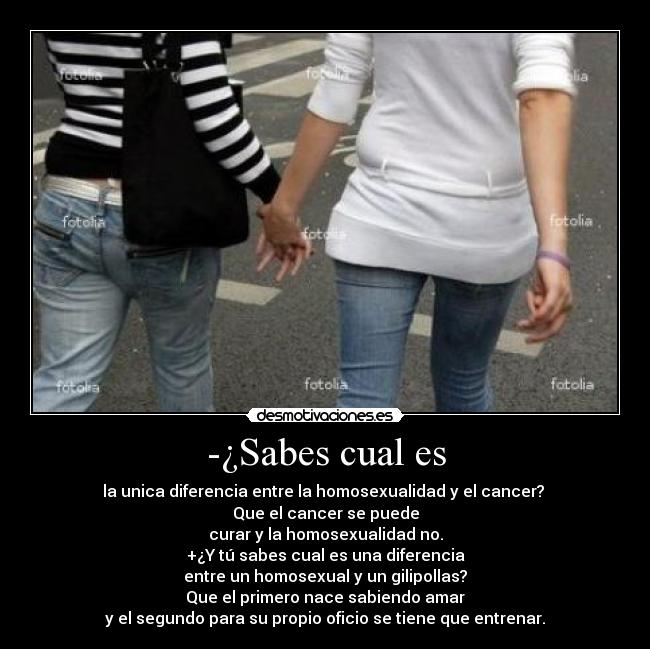 -¿Sabes cual es - la unica diferencia entre la homosexualidad y el cancer?
Que el cancer se puede
curar y la homosexualidad no.
+¿Y tú sabes cual es una diferencia
entre un homosexual y un gilipollas?
Que el primero nace sabiendo amar
y el segundo para su propio oficio se tiene que entrenar.