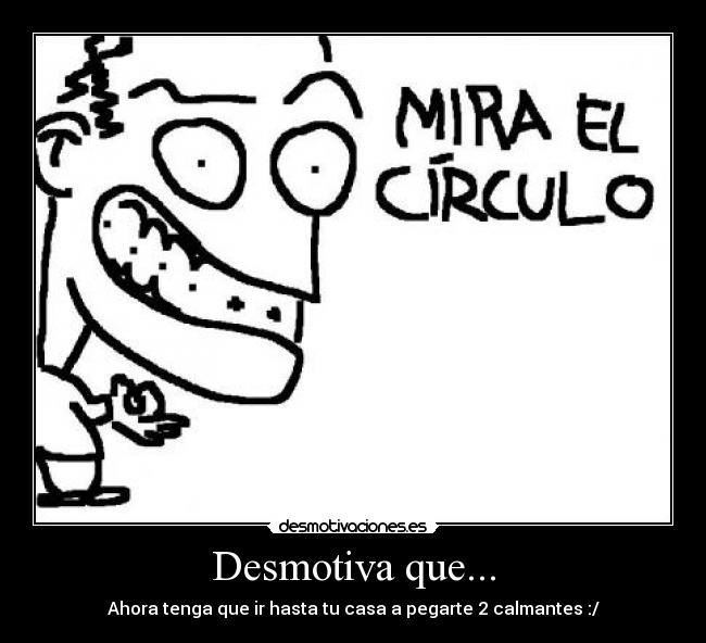 Desmotiva que... - Ahora tenga que ir hasta tu casa a pegarte 2 calmantes :/