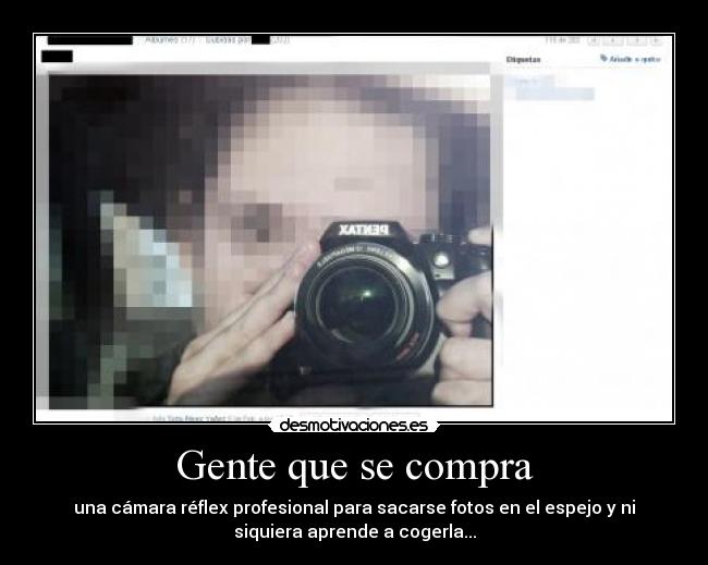 Gente que se compra - una cámara réflex profesional para sacarse fotos en el espejo y ni
siquiera aprende a cogerla...