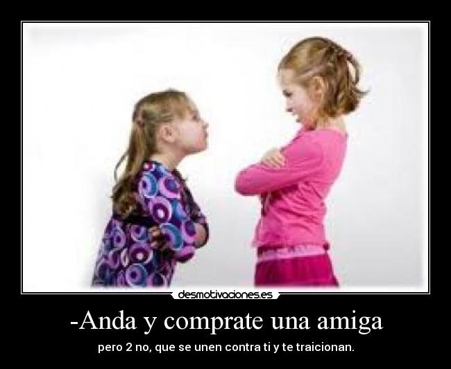 -Anda y comprate una amiga - pero 2 no, que se unen contra ti y te traicionan.