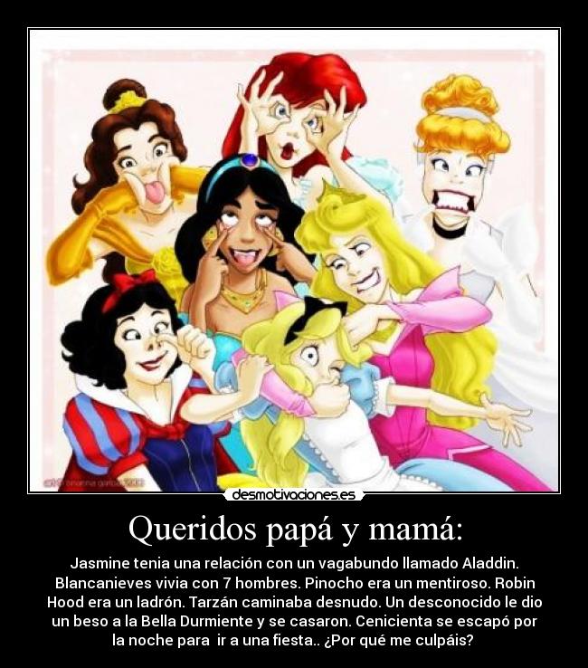 Queridos papá y mamá: - Jasmine tenia una relación con un vagabundo llamado Aladdin.
Blancanieves vivia con 7 hombres. Pinocho era un mentiroso. Robin
Hood era un ladrón. Tarzán caminaba desnudo. Un desconocido le dio
un beso a la Bella Durmiente y se casaron. Cenicienta se escapó por
la noche para ir a una fiesta.. ¿Por qué me culpáis?