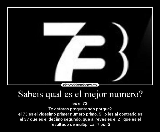 Sabeis qual es el mejor numero? - es el 73.
Te estaras preguntando porque?
el 73 es el vigesimo primer numero primo. Si lo les al contrario es
el 37 que es el decimo segundo. que al reves es el 21 que es el
resultado de multiplicar 7 por 3