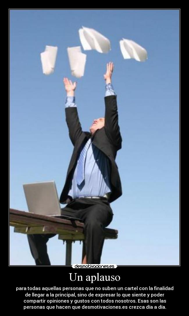 Un aplauso - para todas aquellas personas que no suben un cartel con la finalidad
de llegar a la principal, sino de expresar lo que siente y poder
compartir opiniones y gustos con todos nosotros. Esas son las
personas que hacen que desmotivaciones.es crezca día a día.