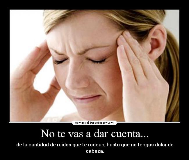 No te vas a dar cuenta... - de la cantidad de ruidos que te rodean, hasta que no tengas dolor de cabeza.
