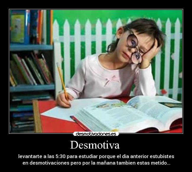 Desmotiva - levantarte a las 5:30 para estudiar porque el dia anterior estubistes
en desmotivaciones pero por la mañana tambien estas metido...