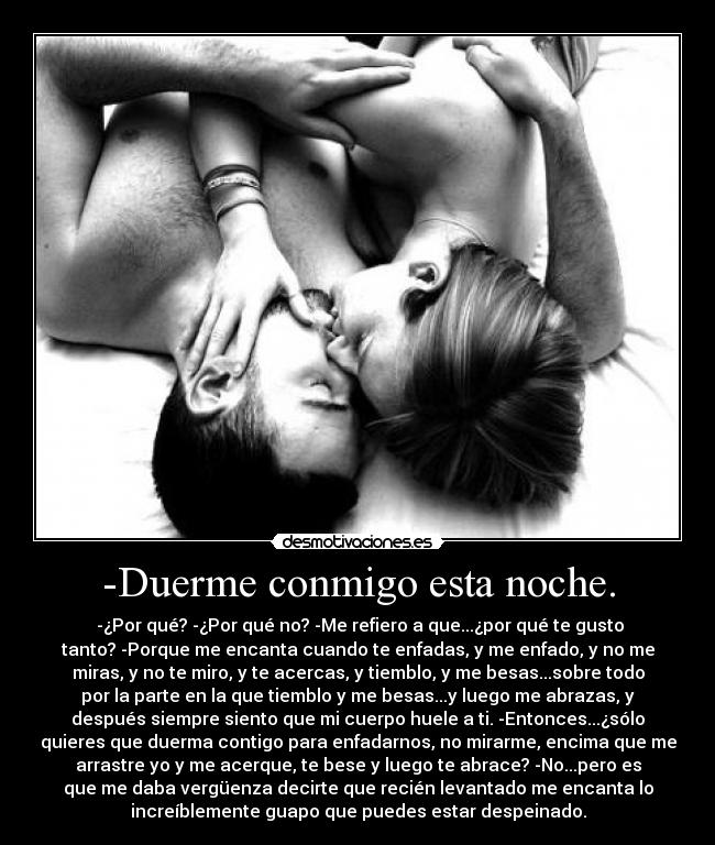 -Duerme conmigo esta noche. - -¿Por qué? -¿Por qué no? -Me refiero a que...¿por qué te gusto
tanto? -Porque me encanta cuando te enfadas, y me enfado, y no me
miras, y no te miro, y te acercas, y tiemblo, y me besas...sobre todo
por la parte en la que tiemblo y me besas...y luego me abrazas, y
después siempre siento que mi cuerpo huele a ti. -Entonces...¿sólo
quieres que duerma contigo para enfadarnos, no mirarme, encima que me
arrastre yo y me acerque, te bese y luego te abrace? -No...pero es
que me daba vergüenza decirte que recién levantado me encanta lo
increíblemente guapo que puedes estar despeinado.