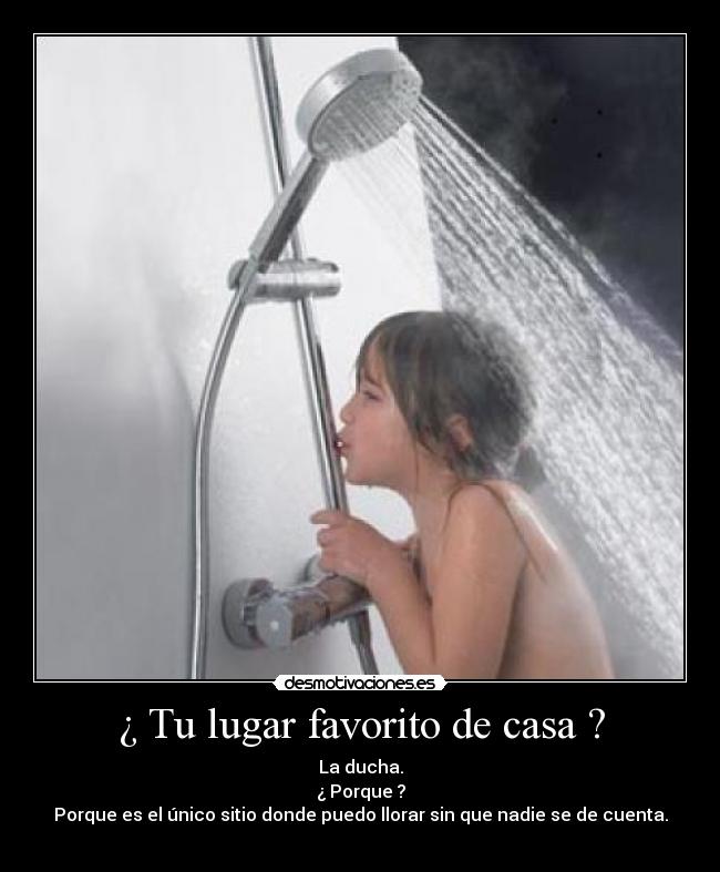 ¿ Tu lugar favorito de casa ? - La ducha.
¿ Porque ?
Porque es el único sitio donde puedo llorar sin que nadie se de cuenta.
