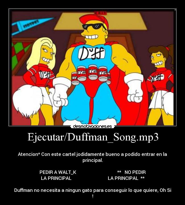 Ejecutar/Duffman_Song.mp3 - 
Atencion* Con este cartel jodidamente bueno a podido entrar en la principal.

PEDIR A WALT_K                                    **   NO PEDIR
LA PRINCIPAL                                LA PRINCIPAL  **

Duffman no necesita a ningun gato para conseguir lo que quiere, Oh Si !