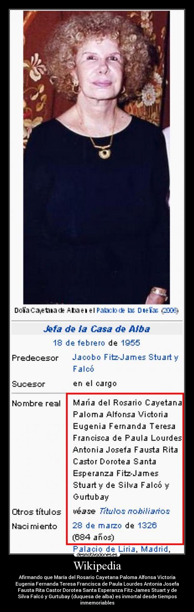 Wikipedia - Afirmando que María del Rosario Cayetana Paloma Alfonsa Victoria
Eugenia Fernanda Teresa Francisca de Paula Lourdes Antonia Josefa
Fausta Rita Castor Dorotea Santa Esperanza Fitz-James Stuart y de
Silva Falcó y Gurtubay (duquesa de alba) es inmortal desde tiempos
inmemoriables