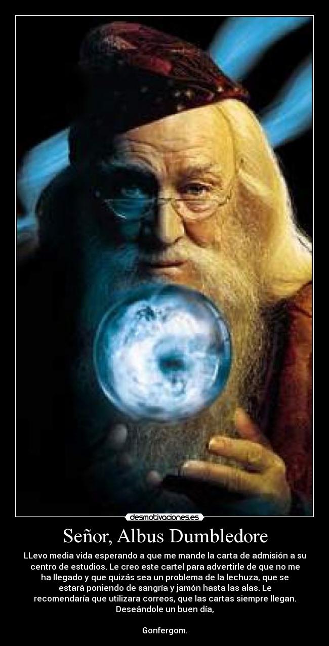 Señor, Albus Dumbledore - LLevo media vida esperando a que me mande la carta de admisión a su
centro de estudios. Le creo este cartel para advertirle de que no me
ha llegado y que quizás sea un problema de la lechuza, que se
estará poniendo de sangría y jamón hasta las alas. Le
recomendaría que utilizara correos, que las cartas siempre llegan.
Deseándole un buen día,

Gonfergom.