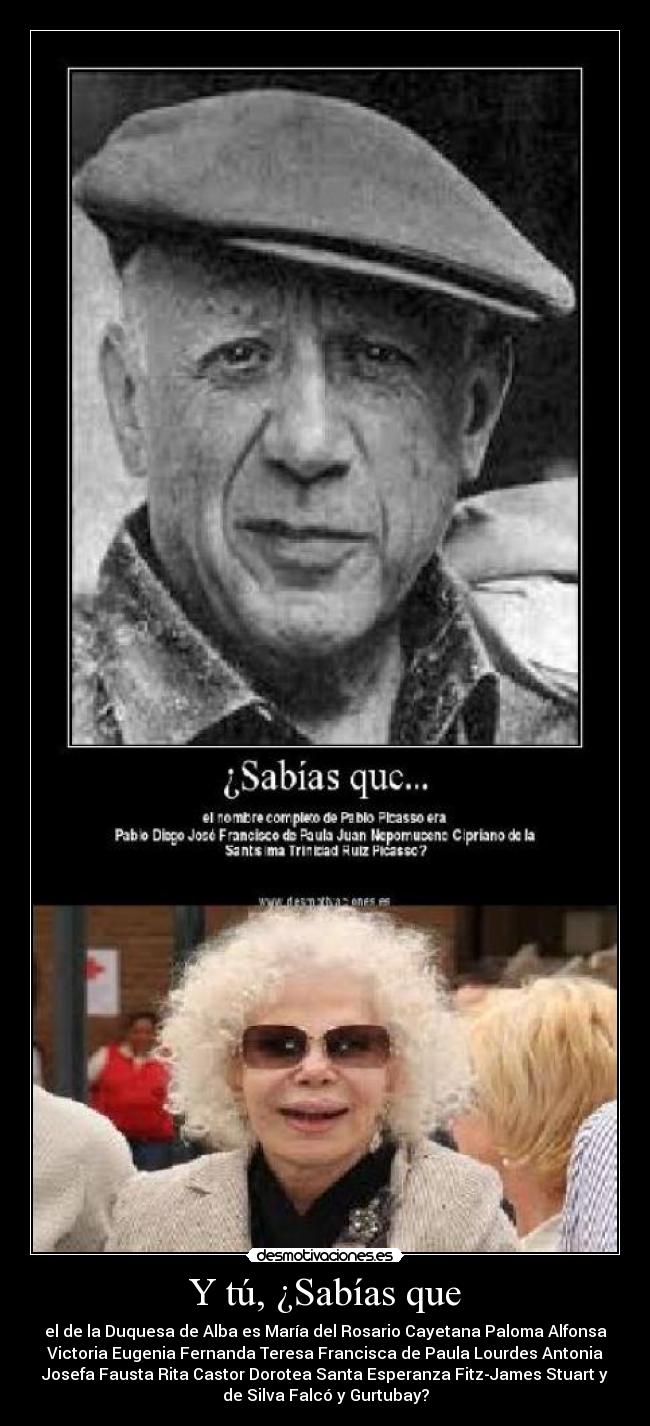 Y tú, ¿Sabías que - el de la Duquesa de Alba es María del Rosario Cayetana Paloma Alfonsa
Victoria Eugenia Fernanda Teresa Francisca de Paula Lourdes Antonia
Josefa Fausta Rita Castor Dorotea Santa Esperanza Fitz-James Stuart y
de Silva Falcó y Gurtubay?