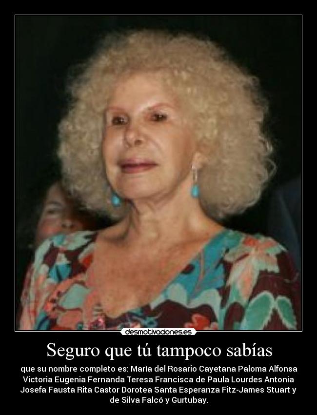Seguro que tú tampoco sabías - que su nombre completo es: María del Rosario Cayetana Paloma Alfonsa
Victoria Eugenia Fernanda Teresa Francisca de Paula Lourdes Antonia
Josefa Fausta Rita Castor Dorotea Santa Esperanza Fitz-James Stuart y
de Silva Falcó y Gurtubay.